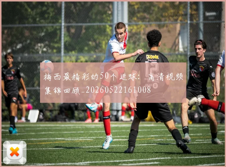 梅西最精彩的50个进球：高清视频集锦回顾_20260522161008