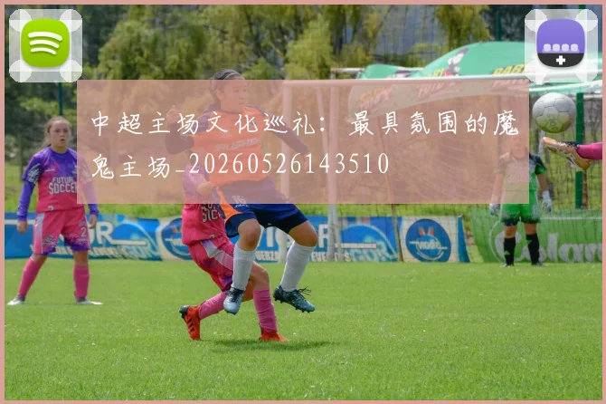 中超主场文化巡礼:最具氛围的魔鬼主场_20260526143510