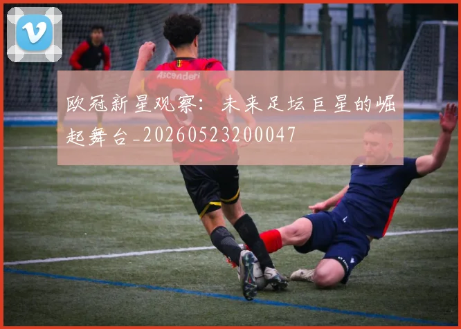欧冠新星观察：未来足坛巨星的崛起舞台_20260523200047