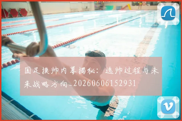 国足换帅内幕揭秘：选帅过程与未来战略方向_20260606152931