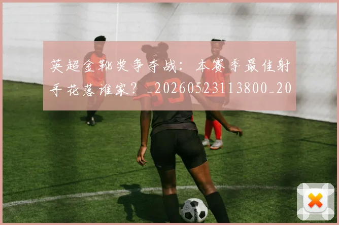 英超金靴奖争夺战:本赛季最佳射手花落谁家?_20260523113800_20260702175024