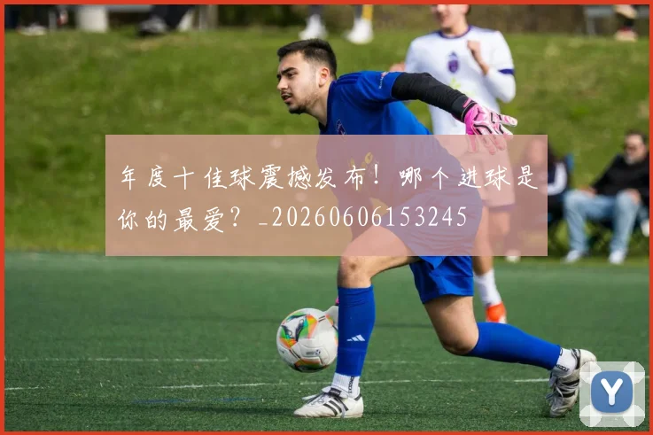 年度十佳球震撼发布!哪个进球是你的最爱?_20260606153245