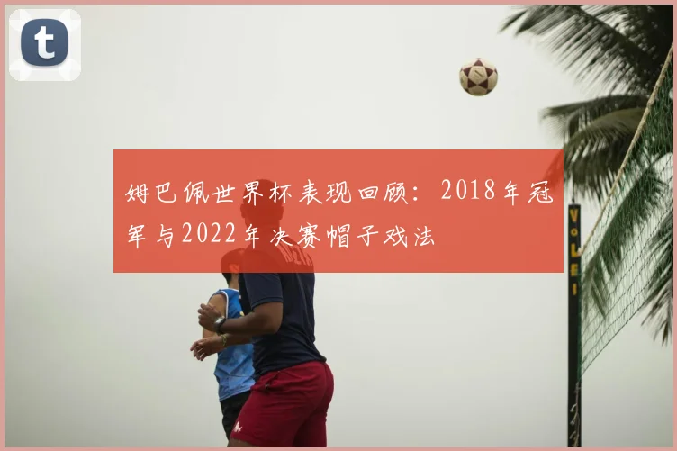 姆巴佩世界杯表现回顾：2018年冠军与2022年决赛帽子戏法