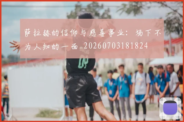 萨拉赫的信仰与慈善事业：场下不为人知的一面_20260703181824