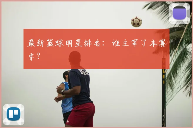 最新篮球明星排名：谁主宰了本赛季？