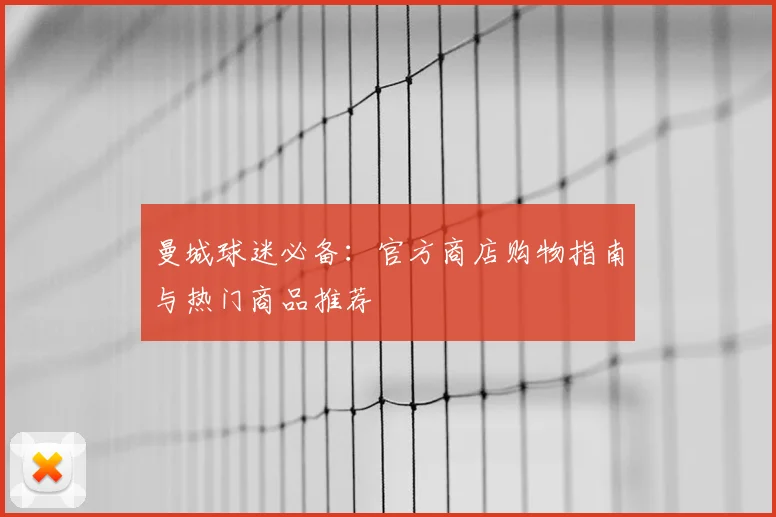 曼城球迷必备：官方商店购物指南与热门商品推荐