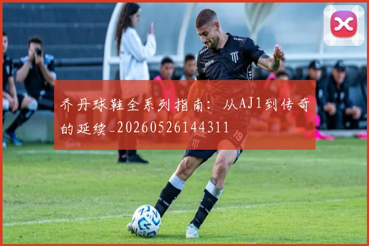 乔丹球鞋全系列指南：从AJ1到传奇的延续_20260526144311