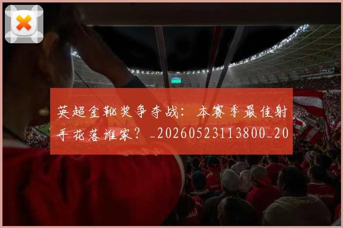 英超金靴奖争夺战：本赛季最佳射手花落谁家？_20260523113800_20260702175024