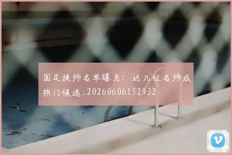 国足换帅名单曝光：这几位名帅成热门候选_20260606152932