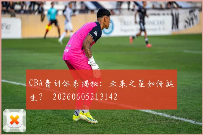 CBA青训体系揭秘:未来之星如何诞生?_20260605213142