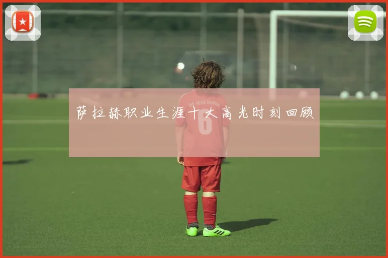 萨拉赫职业生涯十大高光时刻回顾
