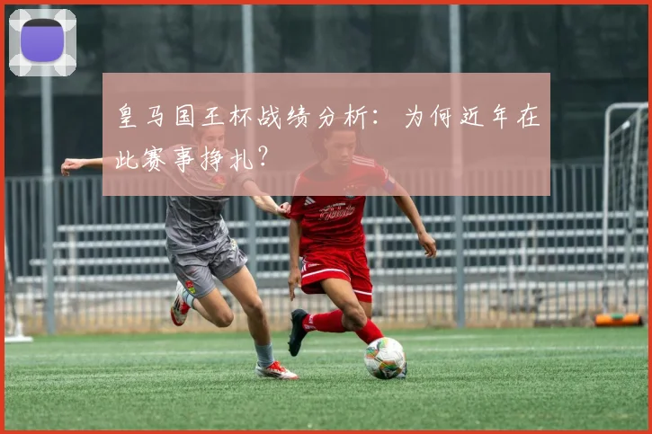 皇马国王杯战绩分析：为何近年在此赛事挣扎？