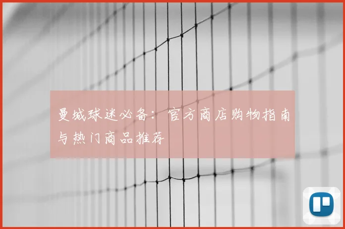 曼城球迷必备：官方商店购物指南与热门商品推荐