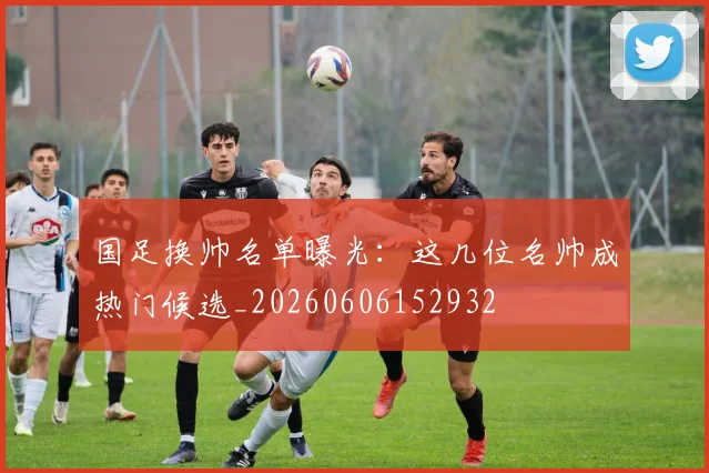 国足换帅名单曝光:这几位名帅成热门候选_20260606152932